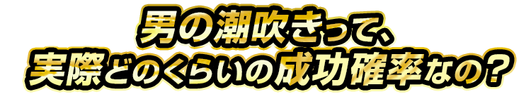 男の潮吹きって、実際どのくらいの成功率なの？
